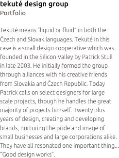 tekuté design group
Portfolio

Tekuté means “liquid or fluid” in both the Čzech and Slovak languages. Tekuté in this case is a small design cooperative which was founded in the Silicon Valley by Patrick Stull
in late 2003. He initially formed the group through alliances with his creative friends from Slovakia and Čzech Republic. Today Patrick calls on select designers for large
scale projects, though he handles the great majority of projects himself. Twenty plus years of design, creating and developing brands, nurturing the pride and image of small businesses and large corporations alike. They have all resonated one important thing... “Good design works”.