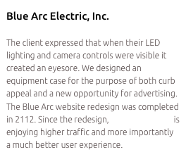 Blue Arc Electric, Inc.

The client expressed that when their LED lighting and camera controls were visible it created an eyesore. We designed an equipment case for the purpose of both curb appeal and a new opportunity for advertising. The Blue Arc website redesign was completed in 2112. Since the redesign, Blue Arc Electric is enjoying higher traffic and more importantly a much better user experience.