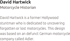 David Hartwick
Motorcycle Historian

David Hartwick is a former Hollywood stuntman who is dedicated to uncovering forgotten or lost motorcycles. This design was based on an defunct German motorcycle company called Adler. 