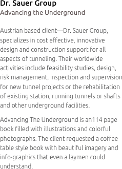Dr. Sauer Group
Advancing the Underground

Austrian based client—Dr. Sauer Group, specializes in cost effective, innovative
design and construction support for all aspects of tunneling. Their worldwide activities include feasibility studies, design, risk management, inspection and supervision for new tunnel projects or the rehabilitation
of existing station, running tunnels or shafts and other underground facilities.
Advancing The Underground is an114 page book filled with illustrations and colorful photographs. The client requested a coffee table style book with beautiful imagery and info-graphics that even a laymen could understand.