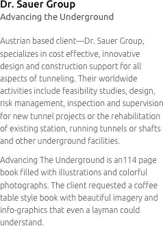 Dr. Sauer Group
Advancing the Underground

Austrian based client—Dr. Sauer Group, specializes in cost effective, innovative
design and construction support for all aspects of tunneling. Their worldwide activities include feasibility studies, design, risk management, inspection and supervision for new tunnel projects or the rehabilitation
of existing station, running tunnels or shafts and other underground facilities.
Advancing The Underground is an114 page book filled with illustrations and colorful photographs. The client requested a coffee table style book with beautiful imagery and info-graphics that even a layman could understand.