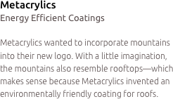 Metacrylics
Energy Efficient Coatings

Metacrylics wanted to incorporate mountains into their new logo. With a little imagination, the mountains also resemble rooftops—which makes sense because Metacrylics invented an environmentally friendly coating for roofs.