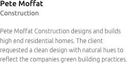 Pete Moffat
Construction

Pete Moffat Construction designs and builds high end residential homes. The client requested a clean design with natural hues to reflect the companies green building practices.