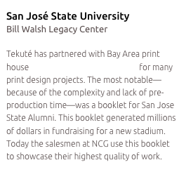 San José State University
Bill Walsh Legacy Center

Tekuté has partnered with Bay Area print house Northern California Graphics for many print design projects. The most notable—because of the complexity and lack of pre-production time—was a booklet for San Jose State Alumni. This booklet generated millions of dollars in fundraising for a new stadium. Today the salesmen at NCG use this booklet to showcase their highest quality of work.
