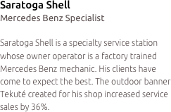 Saratoga Shell
Mercedes Benz Specialist

Saratoga Shell is a specialty service station whose owner operator is a factory trained Mercedes Benz mechanic. His clients have come to expect the best. The outdoor banner Tekuté created for his shop increased service sales by 36%.